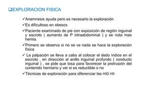 Anamnesis ayuda pero es necesario la exploración
Es dificultoso en obesos
Paciente examinado de pie con exposición de región inguinal
y escroto ( aumento de P intraabdominal ) y se nota mas
hernia.
Primero se observa si no se ve nada se hace la exploración
física
 La palpación se lleva a cabo al colocar el dedo índice en el
escroto , en dirección al anillo inguinal profundo ( conducto
inguinal ) , se pide que tosa para favorecer la protrusión del
contenido herniario y ver si es reductible o no
Técnicas de exploración para diferenciar las HID HII
EXPLORACION FISICA
 