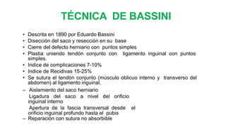 TÉCNICA DE BASSINI
• Descrita en 1890 por Eduardo Bassini
• Disección del saco y resección en su base
• Cierre del defecto herniario con puntos simples
• Plastia uniendo tendón conjunto con ligamento inguinal con puntos
simples.
• Indice de complicaciones 7-10%
• Indice de Recidivas 15-25%
• Se sutura el tendón conjunto (músculo oblicuo interno y transverso del
abdomen) al ligamento inguinal.
– Aislamiento del saco herniario
– Ligadura del saco a nivel del orificio
inguinal interno
– Apertura de la fascia transversal desde el
orificio inguinal profundo hasta el pubis
– Reparación con sutura no absorbible
 