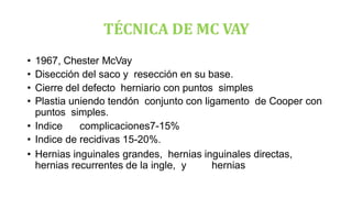 TÉCNICA DE MC VAY
• 1967, Chester McVay
• Disección del saco y resección en su base.
• Cierre del defecto herniario con puntos simples
• Plastia uniendo tendón conjunto con ligamento de Cooper con
puntos simples.
• Indice complicaciones7-15%
• Indice de recidivas 15-20%.
• Hernias inguinales grandes, hernias inguinales directas,
hernias recurrentes de la ingle, y hernias
 