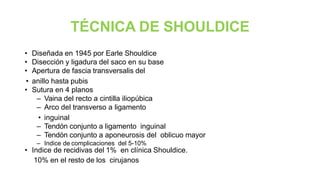 TÉCNICA DE SHOULDICE
• Diseñada en 1945 por Earle Shouldice
• Disección y ligadura del saco en su base
• Apertura de fascia transversalis del
• anillo hasta pubis
• Sutura en 4 planos
– Vaina del recto a cintilla iliopúbica
– Arco del transverso a ligamento
• inguinal
– Tendón conjunto a ligamento inguinal
– Tendón conjunto a aponeurosis del oblicuo mayor
– Indice de complicaciones del 5-10%
• Indice de recidivas del 1% en clínica Shouldice.
• 10% en el resto de los cirujanos
 