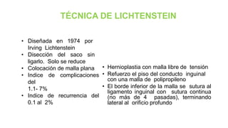 TÉCNICA DE LICHTENSTEIN
• Hernioplastia con malla libre de tensión
• Refuerzo el piso del conducto inguinal
con una malla de polipropileno
• El borde inferior de la malla se sutura al
ligamento inguinal con sutura continua
(no más de 4 pasadas), terminando
lateral al orificio profundo
• Diseñada en 1974 por
Irving Lichtenstein
• Disección del saco sin
ligarlo. Solo se reduce
• Colocación de malla plana
• Indice de complicaciones
del
1.1- 7%
• Indice de recurrencia del
0.1 al 2%
 