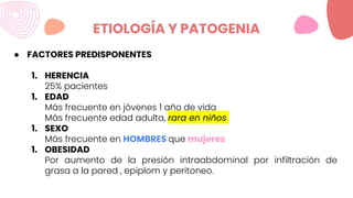 ETIOLOGÍA Y PATOGENIA
● FACTORES PREDISPONENTES
1. HERENCIA
25% pacientes
1. EDAD
Más frecuente en jóvenes 1 año de vida
Más frecuente edad adulta, rara en niños
1. SEXO
Más frecuente en HOMBRES que mujeres
1. OBESIDAD
Por aumento de la presión intraabdominal por infiltración de
grasa a la pared , epiplom y peritoneo.
 