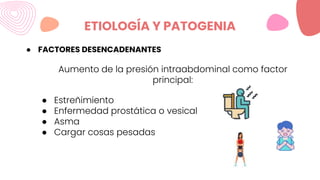 ETIOLOGÍA Y PATOGENIA
● FACTORES DESENCADENANTES
Aumento de la presión intraabdominal como factor
principal:
● Estreñimiento
● Enfermedad prostática o vesical
● Asma
● Cargar cosas pesadas
 