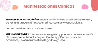 Manifestaciones Clinicas
HERNIAS MASAS PEQUEÑAS suelen contener sólo grasa preperitoneal y
tienen una propensión especial a incarcerarse y estrangularse.
● son con frecuencia más sensibles.
HERNIAS GRANDES rara vez se estrangulan y pueden contener, además
de grasa preperitoneal, una porción del epiplón cercano y, en
ocasiones, un asa de intestino delgado o grueso.
 