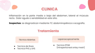 CLINICA
Inflamación en la parte media o baja del abdomen, lateral al músculo
recto. Dolor agudo o sensibilidad en este sitio.
Sospechas: se diagnostican mediante TC abdominopélvica o ecografía.
Técnica Abiertas Laparoscopicamente
Tratamiento
● Tecnica de Rives
● Tecnica PHS y UHS
● Tecnica IPOM
(Intraperitoneal onlay mesh)
 