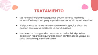 TRATAMIENTO
● Las hernias incisionales pequeñas deben tratarse mediante
reparación temprana, ya que pueden causar obstrucción intestinal.
● Si el paciente es renuente a someterse a cirugía , los síntomas
pueden controlarse mediante un corsé elástico.
● Los defectos muy grandes para cerrar con facilidad pueden
dejarse sin reparación quirúrgica si son asintomáticos, ya que es
poco probable que se incarceren.
 