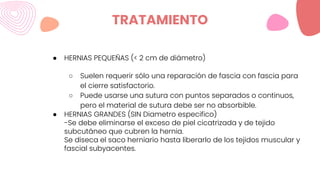 TRATAMIENTO
● HERNIAS PEQUEÑAS (< 2 cm de diámetro)
○ Suelen requerir sólo una reparación de fascia con fascia para
el cierre satisfactorio.
○ Puede usarse una sutura con puntos separados o continuos,
pero el material de sutura debe ser no absorbible.
● HERNIAS GRANDES (SIN Diametro especifico)
-Se debe eliminarse el exceso de piel cicatrizada y de tejido
subcutáneo que cubren la hernia.
Se diseca el saco herniario hasta liberarlo de los tejidos muscular y
fascial subyacentes.
 
