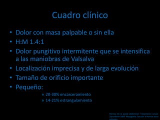 Cuadro clínico
• Dolor con masa palpable o sin ella
• H:M 1.4:1
• Dolor pungitivo intermitente que se intensifica
a las maniobras de Valsalva
• Localización imprecisa y de larga evolución
• Tamaño de orificio importante
• Pequeño:
» 20-30% encarceramiento
» 14-21% estrangulamiento
Hernias de la pared abdominal. Tratamiento actual.
2da edición 2009. Mayagoitia. Sección V Hernias poco
comunes
 