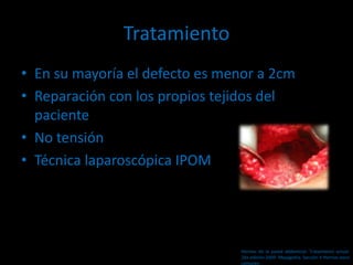 Tratamiento
• En su mayoría el defecto es menor a 2cm
• Reparación con los propios tejidos del
paciente
• No tensión
• Técnica laparoscópica IPOM
Hernias de la pared abdominal. Tratamiento actual.
2da edición 2009. Mayagoitia. Sección V Hernias poco
comunes
 