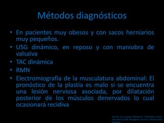 Métodos diagnósticos
• En pacientes muy obesos y con sacos herniarios
muy pequeños.
• USG dinámico, en reposo y con maniobra de
valsalva
• TAC dinámica
• RMN
• Electromiografía de la musculatura abdominal: El
pronóstico de la plastía es malo si se encuentra
una lesión nerviosa asociada, por dilatación
posterior de los músculos denervados lo cual
ocasionará recidiva
Hernias de la pared abdominal. Tratamiento actual.
2da edición 2009. Mayagoitia. Sección V Hernias poco
comunes
 