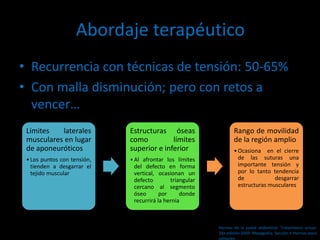 Abordaje terapéutico
• Recurrencia con técnicas de tensión: 50-65%
• Con malla disminución; pero con retos a
vencer…
Límites laterales
musculares en lugar
de aponeuróticos
•Los puntos con tensión,
tienden a desgarrar el
tejido muscular
Estructuras óseas
como límites
superior e inferior
•Al afrontar los límites
del defecto en forma
vertical, ocasionan un
defecto triangular
cercano al segmento
óseo por donde
recurrirá la hernia
Rango de movilidad
de la región amplio
•Ocasiona en el cierre
de las suturas una
importante tensión y
por lo tanto tendencia
de desgarrar
estructuras musculares
Hernias de la pared abdominal. Tratamiento actual.
2da edición 2009. Mayagoitia. Sección V Hernias poco
comunes
 