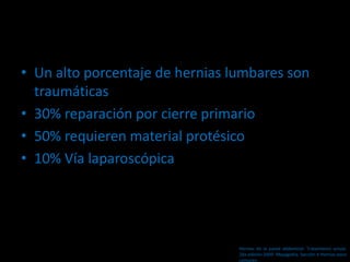 • Un alto porcentaje de hernias lumbares son
traumáticas
• 30% reparación por cierre primario
• 50% requieren material protésico
• 10% Vía laparoscópica
Hernias de la pared abdominal. Tratamiento actual.
2da edición 2009. Mayagoitia. Sección V Hernias poco
comunes
 