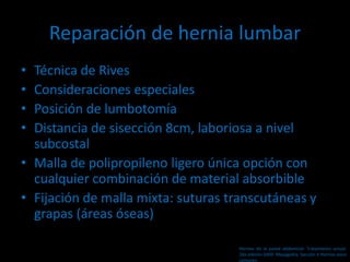 Reparación de hernia lumbar
• Técnica de Rives
• Consideraciones especiales
• Posición de lumbotomía
• Distancia de sisección 8cm, laboriosa a nivel
subcostal
• Malla de polipropileno ligero única opción con
cualquier combinación de material absorbible
• Fijación de malla mixta: suturas transcutáneas y
grapas (áreas óseas)
Hernias de la pared abdominal. Tratamiento actual.
2da edición 2009. Mayagoitia. Sección V Hernias poco
comunes
 