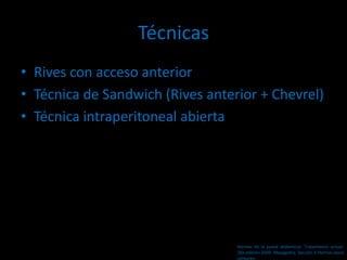 Técnicas
• Rives con acceso anterior
• Técnica de Sandwich (Rives anterior + Chevrel)
• Técnica intraperitoneal abierta
Hernias de la pared abdominal. Tratamiento actual.
2da edición 2009. Mayagoitia. Sección V Hernias poco
comunes
 