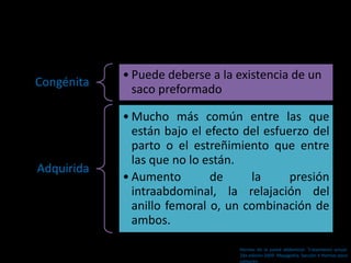 Congénita
• Puede deberse a la existencia de un
saco preformado
Adquirida
• Mucho más común entre las que
están bajo el efecto del esfuerzo del
parto o el estreñimiento que entre
las que no lo están.
• Aumento de la presión
intraabdominal, la relajación del
anillo femoral o, un combinación de
ambos.
Hernias de la pared abdominal. Tratamiento actual.
2da edición 2009. Mayagoitia. Sección V Hernias poco
comunes
 