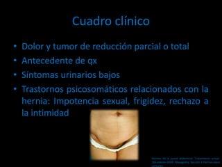 Cuadro clínico
• Dolor y tumor de reducción parcial o total
• Antecedente de qx
• Síntomas urinarios bajos
• Trastornos psicosomáticos relacionados con la
hernia: Impotencia sexual, frigidez, rechazo a
la intimidad
Hernias de la pared abdominal. Tratamiento actual.
2da edición 2009. Mayagoitia. Sección V Hernias poco
comunes
 