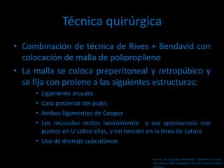Técnica quirúrgica
• Combinación de técnica de Rives + Bendavid con
colocación de malla de polipropileno
• La malla se coloca preperitoneal y retropúbico y
se fija con prolene a las siguientes estructuras:
• Ligamento arcuato
• Cara posterior del pubis
• Ambos ligamentos de Cooper
• Los músculos rectos lateralmente y sus aponeurosis con
puntos en U sobre ellas, y sin tensión en la línea de sutura
• Uso de drenaje subcutáneo
Hernias de la pared abdominal. Tratamiento actual.
2da edición 2009. Mayagoitia. Sección V Hernias poco
comunes
 