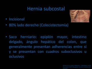 Hernia subcostal
• Incisional
• 80% lado derecho (Colecistectomía)
• Saco herniario: epiplón mayor, intestino
delgado, ángulo hepático del colon, que
generalmente presentan adherencias entre sí
y se presentan con cuadros suboclusivos u
oclusivos
Hernias de la pared abdominal. Tratamiento actual.
2da edición 2009. Mayagoitia. Sección V Hernias poco
comunes
 