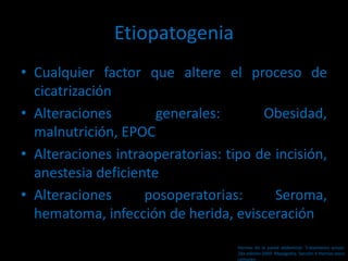 Etiopatogenia
• Cualquier factor que altere el proceso de
cicatrización
• Alteraciones generales: Obesidad,
malnutrición, EPOC
• Alteraciones intraoperatorias: tipo de incisión,
anestesia deficiente
• Alteraciones posoperatorias: Seroma,
hematoma, infección de herida, evisceración
Hernias de la pared abdominal. Tratamiento actual.
2da edición 2009. Mayagoitia. Sección V Hernias poco
comunes
 