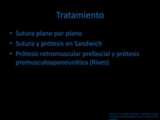 Tratamiento
• Sutura plano por plano
• Sutura y prótesis en Sandwich
• Prótesis retromuscular prefascial y prótesis
premusculoaponeurótica (Rives)
Hernias de la pared abdominal. Tratamiento actual.
2da edición 2009. Mayagoitia. Sección V Hernias poco
comunes
 