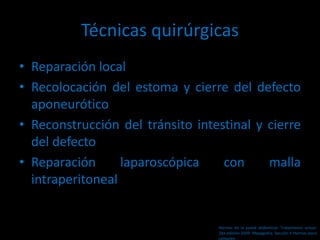 Técnicas quirúrgicas
• Reparación local
• Recolocación del estoma y cierre del defecto
aponeurótico
• Reconstrucción del tránsito intestinal y cierre
del defecto
• Reparación laparoscópica con malla
intraperitoneal
Hernias de la pared abdominal. Tratamiento actual.
2da edición 2009. Mayagoitia. Sección V Hernias poco
comunes
 