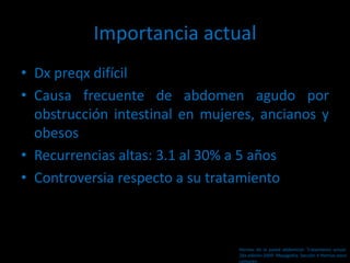 Importancia actual
• Dx preqx difícil
• Causa frecuente de abdomen agudo por
obstrucción intestinal en mujeres, ancianos y
obesos
• Recurrencias altas: 3.1 al 30% a 5 años
• Controversia respecto a su tratamiento
Hernias de la pared abdominal. Tratamiento actual.
2da edición 2009. Mayagoitia. Sección V Hernias poco
comunes
 