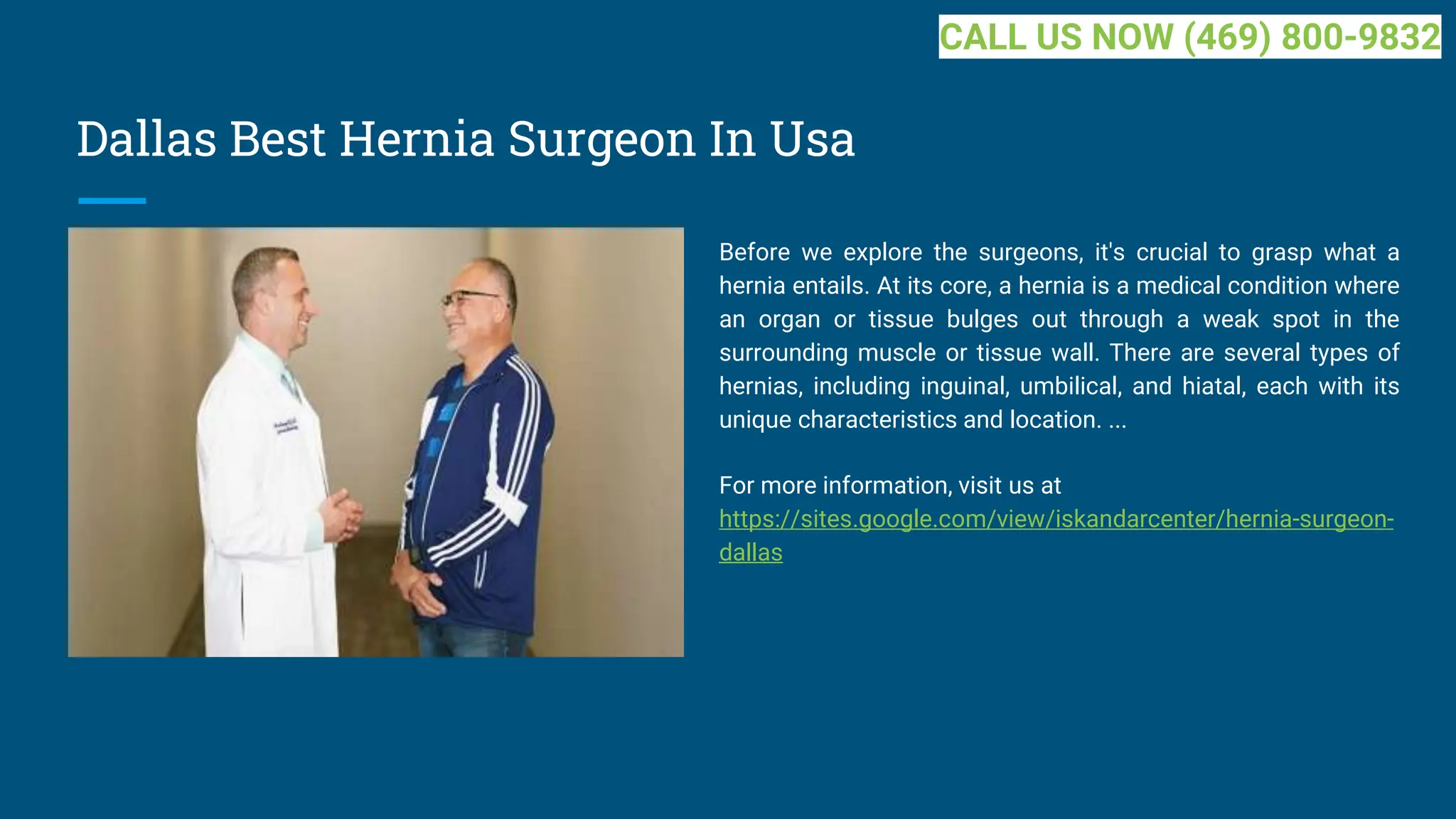 Dallas Best Hernia Surgeon In Usa
Before we explore the surgeons, it's crucial to grasp what a
hernia entails. At its core, a hernia is a medical condition where
an organ or tissue bulges out through a weak spot in the
surrounding muscle or tissue wall. There are several types of
hernias, including inguinal, umbilical, and hiatal, each with its
unique characteristics and location. ...
For more information, visit us at
https://sites.google.com/view/iskandarcenter/hernia-surgeon-
dallas
CALL US NOW (469) 800-9832
 