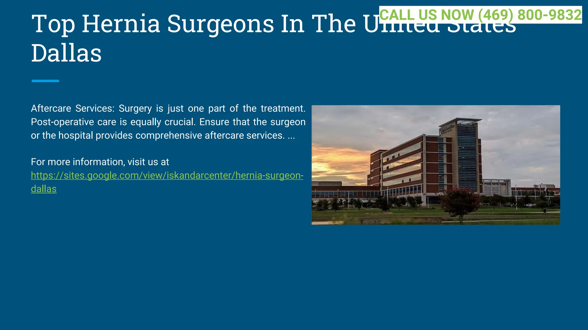 Top Hernia Surgeons In The United States
Dallas
Aftercare Services: Surgery is just one part of the treatment.
Post-operative care is equally crucial. Ensure that the surgeon
or the hospital provides comprehensive aftercare services. ...
For more information, visit us at
https://sites.google.com/view/iskandarcenter/hernia-surgeon-
dallas
CALL US NOW (469) 800-9832
 