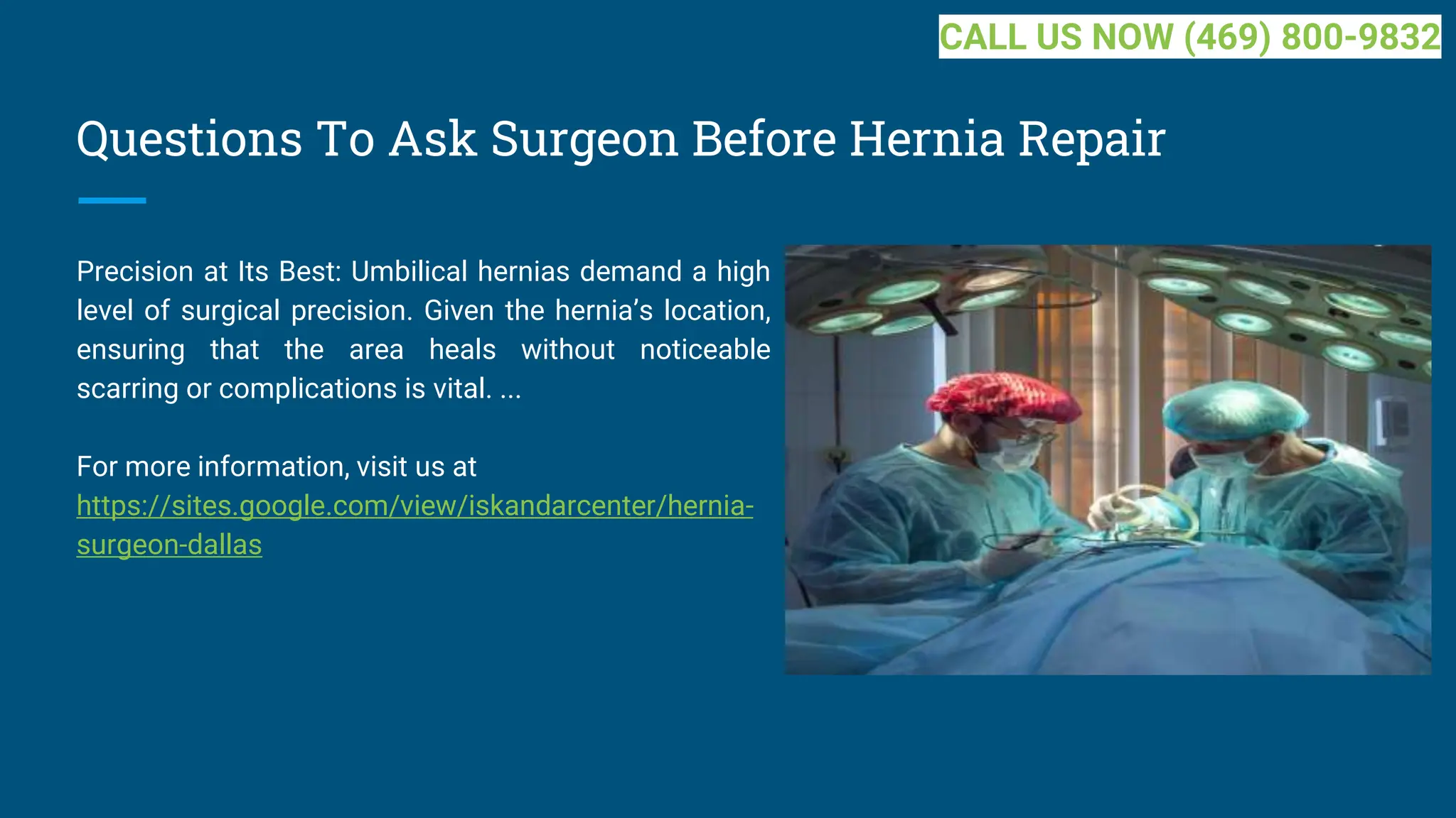 Questions To Ask Surgeon Before Hernia Repair
Precision at Its Best: Umbilical hernias demand a high
level of surgical precision. Given the hernia’s location,
ensuring that the area heals without noticeable
scarring or complications is vital. ...
For more information, visit us at
https://sites.google.com/view/iskandarcenter/hernia-
surgeon-dallas
CALL US NOW (469) 800-9832
 