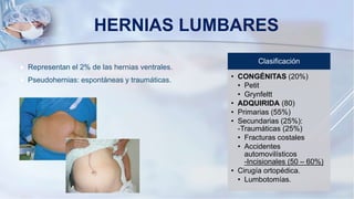 HERNIAS LUMBARES
 Representan el 2% de las hernias ventrales.
 Pseudohernias: espontáneas y traumáticas.
Clasificación
• CONGÉNITAS (20%)
• Petit
• Grynfeltt
• ADQUIRIDA (80)
• Primarias (55%)
• Secundarias (25%):
-Traumáticas (25%)
• Fracturas costales
• Accidentes
automovilísticos
-Incisionales (50 – 60%)
• Cirugía ortopédica.
• Lumbotomías.
 