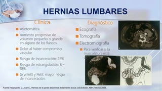 Clínica
 Asintomática.
 Aumento progresivo de
volumen pequeño o grande
en alguno de los flancos.
 Dolor al haber compromiso
vascular.
 Riesgo de incarceración: 25%
 Riesgo de estrangulación: 8 –
18%.
 Grynfeltt y Petit: mayor riesgo
de incarceración.
Diagnóstico
 Ecografía
 Tomografía
 Electromiografía
 Para verificar si la
musculatura está
denervada.
HERNIAS LUMBARES
Fuente: Mayagoitia G. Juan C., Hernias de la pared abdominal; tratamiento actual, 2da Edición, AMH, México 2009,
 