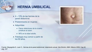 HERNIA UMBILICAL
 4 – 13% de las hernias de la
pared abdominal.
 Predominante en mujeres.
 Adquiridas:
 Cierre defectuoso de la cicatriz
umbilical al nacer.
 90% en la edad adulta.
 Patología muy común a partir de
los 50 años.
Fuente: Mayagoitia G. Juan C., Hernias de la pared abdominal; tratamiento actual, 2da Edición, AMH, México 2009, Cap.42,
pág. 337
 