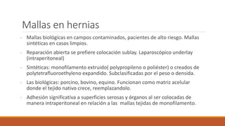Mallas en hernias
- Mallas biológicas en campos contaminados, pacientes de alto riesgo. Mallas
sintéticas en casos limpios.
- Reparación abierta se prefiere colocación sublay. Laparoscópico underlay
(intraperitoneal)
- Sintéticas: monofilamento extruido( polypropileno o poliéster) o creados de
polytetrafluoroethyleno expandido. Subclasificadas por el peso o densida.
- Las biológicas: porcino, bovino, equino. Funcionan como matriz acelular
donde el tejido nativo crece, reemplazandolo.
- Adhesión significativa a superficies serosas y órganos al ser colocadas de
manera intraperitoneal en relación a las mallas tejidas de monofilamento.
 