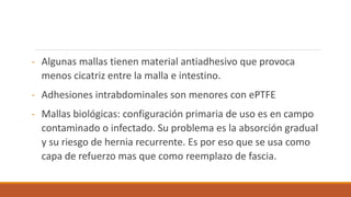 - Algunas mallas tienen material antiadhesivo que provoca
menos cicatriz entre la malla e intestino.
- Adhesiones intrabdominales son menores con ePTFE
- Mallas biológicas: configuración primaria de uso es en campo
contaminado o infectado. Su problema es la absorción gradual
y su riesgo de hernia recurrente. Es por eso que se usa como
capa de refuerzo mas que como reemplazo de fascia.
 