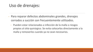 Uso de drenajes:
- Para reparar defectos abdominales grandes, drenajes
cerrados a succión son frecuentemente utilizados.
- Pueden estar relacionados a infección de la malla o riesgos
propios al sitio quirúrgico. Se evita colocarlos directamente a la
malla y removerlos cuando ya no sean necesarios.
 