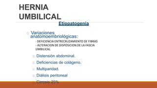 HERNIA
UMBILICAL
Etiopatogenia
Variaciones
anatomoembriológicas:
Distensión abdominal.
Deficiencias de colágeno.
Multiparidad.
Diálisis peritoneal
Cirrosis 25%
- DEFICIENCIA ENTRECRUZAMIENTO DE FIBRAS
- ALTERACION DE DISPOSICION DE LA FASCIA
UMBILICAL
 