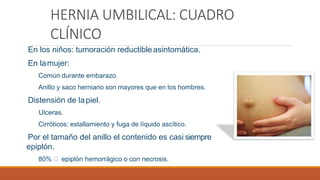 HERNIA UMBILICAL: CUADRO
CLÍNICO
En los niños: tumoración reductibleasintomática.
En lamujer:
Común durante embarazo.
Anillo y saco herniario son mayores que en los hombres.
Distensión de lapiel.
Ulceras.
Cirróticos: estallamiento y fuga de líquido ascítico.
Por el tamaño del anillo el contenido es casi siempre
epiplón.
80% epiplón hemorrágico o con necrosis.
 