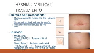 HERNIA UMBILICAL:
TRATAMIENTO
Hernias de tipo congénito:
Manejo expectante durante los dos primeros
años.
No se indican técnicas libres de tensión.
Intervención quirúrgica luego de dos
años.
Incisión:
Media luna.
Criado(1981) Transumbilical
vertical.
Smith Behn Incisión horizontal.
El-Dessouki Transumbilical con
resección de tejido en forma de doble
medio cono.
 