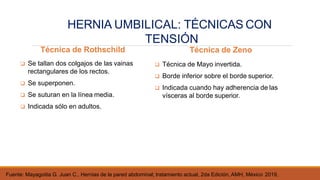 Técnica de Rothschild
 Se tallan dos colgajos de las vainas
rectangulares de los rectos.
 Se superponen.
 Se suturan en la línea media.
 Indicada sólo en adultos.
Fuente: Mayagoitia G. Juan C., Hernias de la pared abdominal; tratamiento actual, 2da Edición, AMH, México 2019,
Técnica de Zeno
 Técnica de Mayo invertida.
 Borde inferior sobre el borde superior.
 Indicada cuando hay adherencia de las
vísceras al borde superior.
HERNIA UMBILICAL: TÉCNICAS CON
TENSIÓN
 