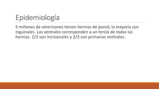 Epidemiología
5 millones de americanos tienen hernias de pared, la mayoría son
inguinales. Las ventrales corresponden a un tercio de todas las
hernias. 1/3 son incisionales y 2/3 son primarias ventrales.
 
