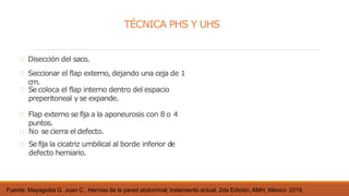 TÉCNICA PHS Y UHS
Fuente: Mayagoitia G. Juan C., Hernias de la pared abdominal; tratamiento actual, 2da Edición, AMH, México 2019,
Disección del saco.
Seccionar el flap externo, dejando una ceja de 1
cm.
Secoloca el flap interno dentro del espacio
preperitoneal y se expande.
Flap externo se fija a la aponeurosis con 8 o 4
puntos.
No se cierra el defecto.
Sefija la cicatriz umbilical al borde inferior de
defecto herniario.
 