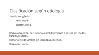 Clasificación según etiología
Hernia congénita:
- onfalocele
- gastrosquisis.
Hernia adquirida: secundaria al debilitamiento o rotura de tejidos
fibromusculares.
Primaria: se desarrolla sin incisión quirúrgica.
Hernia incisional.
 