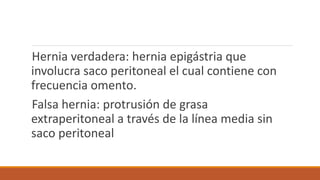 Hernia verdadera: hernia epigástria que
involucra saco peritoneal el cual contiene con
frecuencia omento.
Falsa hernia: protrusión de grasa
extraperitoneal a través de la línea media sin
saco peritoneal
 