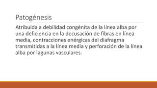 Patogénesis
Atribuida a debilidad congénita de la línea alba por
una deficiencia en la decusación de fibras en línea
media, contracciones enérgicas del diafragma
transmitidas a la línea media y perforación de la línea
alba por lagunas vasculares.
 