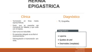 Clínica
en línea media
Tumoración
supraumbilical.
Dolor que se exacerba con
maniobras de Valsalva, y que cede
con el reposo.
Casi nunca es reductible.
En pacientes delgado es es fácil el
reconocimiento.
Estrangulación e incarceración son
raras.
Diagnóstico
TC, Ecografías.
Diagnóstico
• Lipoma
• Quistes de piel
• Desmoides (neoplasia)
HERNIA
EPIGASTRICA
Fuente: Mayagoitia G.
Juan C., Hernias de la
pared abdominal;
tratamiento actual, 2da
 