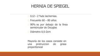 HERNIA DE SPIEGEL
0.12– 2 %de lashernias.
Frecuente 60 – 80 años
90% es por debajo de la línea
semicircular de Douglas
Diámetro 0,5-2cm
Mayoría de los casos consiste en
una protruccion de grasa
preperitoneal
 