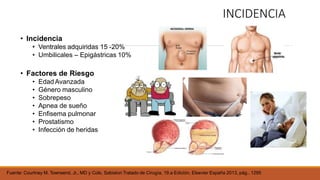 Fuente: Courtney M. Townsend, Jr., MD y Cols, Sabiston Tratado de Cirugía, 19.a Edición, Elsevier España 2013, pág.. 1295
INCIDENCIA
• Incidencia
• Ventrales adquiridas 15 -20%
• Umbilicales – Epigástricas 10%
• Factores de Riesgo
• Edad Avanzada
• Género masculino
• Sobrepeso
• Apnea de sueño
• Enfisema pulmonar
• Prostatismo
• Infección de heridas
 