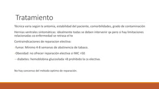 Tratamiento
Técnica varia según la antomia, estabilidad del paciente, comorbilidades, grado de contaminación
Hernias ventrales sintomáticas: idealmente todas se deben intervenir qx pero si hay limitaciones
relacionadas co enfermedad se retrasa el tx
Contraindicaciones de reparacion electiva:
-fumar. Mínimo 4-8 semanas de abstinencia de tabaco.
-Obesidad: no ofrecer reparación electiva si IMC >50
-- diabetes: hemoblobina glucosilada >8 prohibido la cx electiva.
No hay concenso del método optimo de reparación.
 
