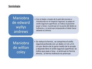 Semiologia
• Con el dedo a través de la piel del escroto e
introducido en el trayecto inguinal, se palpa el
anillo inguinal superficial, se indica al paciente
pujar o toser, si protruye en la punta del dedo es
indirecta, y si protruye empujando el dedo hacia
delante es directa
Maniobra
de edward
wyllys
andrews
• Se reduce la hernia , se comprime el anillo
inguinal profundo con un dedo a 2 cm y 0.5
cm por dentro de la parte media de la arcada
y dejando libre el anillo inguinal superficial. Se
indica que puja o tosa , si protruye es hernia
directa , la hernia indirecta no protruye.
Maniobra
de willian
coley
 