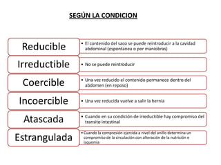 • El contenido del saco se puede reintroducir a la cavidad
abdominal (espontanea o por maniobras)Reducible
• No se puede reintroducirIrreductible
• Una vez reducido el contenido permanece dentro del
abdomen (en reposo)Coercible
• Una vez reducida vuelve a salir la herniaIncoercible
• Cuando en su condición de irreductible hay compromiso del
transito intestinalAtascada
•Cuando la compresión ejercida a nivel del anillo determina un
compromiso de la circulación con alteración de la nutrición e
isquemia
Estrangulada
SEGÚN LA CONDICION
 